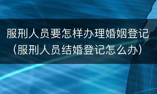服刑人员要怎样办理婚姻登记（服刑人员结婚登记怎么办）