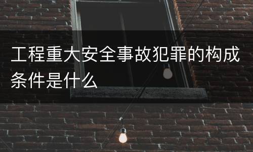 工程重大安全事故犯罪的构成条件是什么
