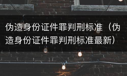 伪造身份证件罪判刑标准（伪造身份证件罪判刑标准最新）