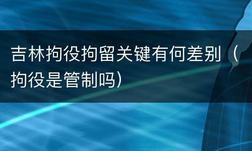 吉林拘役拘留关键有何差别（拘役是管制吗）