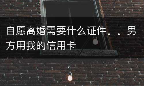 自愿离婚需要什么证件。。男方用我的信用卡