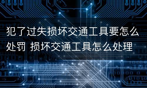 犯了过失损坏交通工具要怎么处罚 损坏交通工具怎么处理