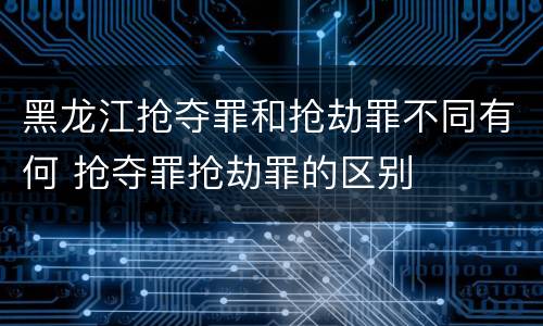 黑龙江抢夺罪和抢劫罪不同有何 抢夺罪抢劫罪的区别