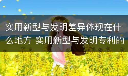 实用新型与发明差异体现在什么地方 实用新型与发明专利的区别有哪些
