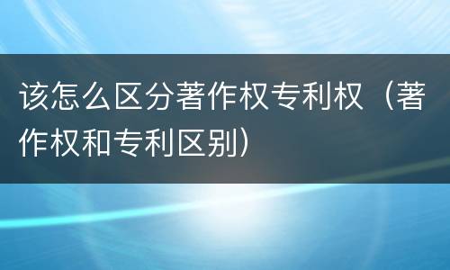 该怎么区分著作权专利权（著作权和专利区别）