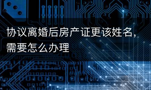 协议离婚后房产证更该姓名，需要怎么办理
