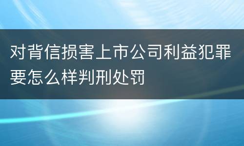 对背信损害上市公司利益犯罪要怎么样判刑处罚