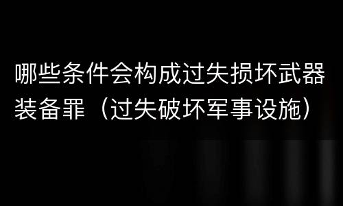 哪些条件会构成过失损坏武器装备罪（过失破坏军事设施）