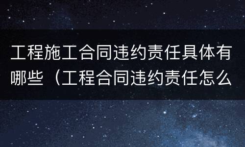 工程施工合同违约责任具体有哪些（工程合同违约责任怎么约定）
