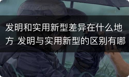 发明和实用新型差异在什么地方 发明与实用新型的区别有哪些