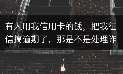 有人用我信用卡的钱，把我征信搞逾期了，那是不是处理诈骗犯