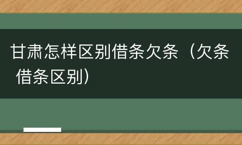 甘肃怎样区别借条欠条（欠条 借条区别）