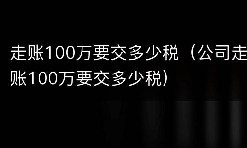 走账100万要交多少税（公司走账100万要交多少税）