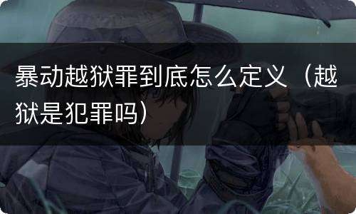暴动越狱罪到底怎么定义（越狱是犯罪吗）