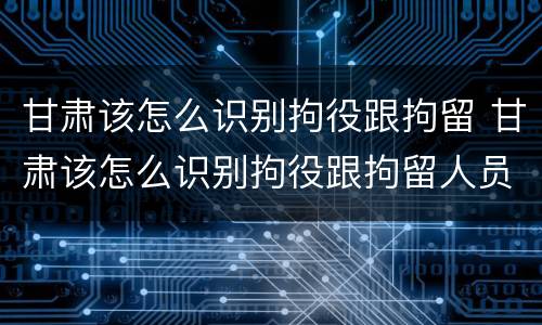 甘肃该怎么识别拘役跟拘留 甘肃该怎么识别拘役跟拘留人员