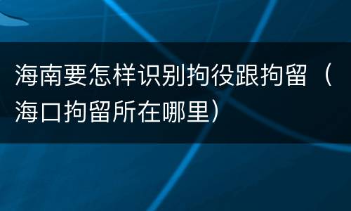 海南要怎样识别拘役跟拘留（海口拘留所在哪里）
