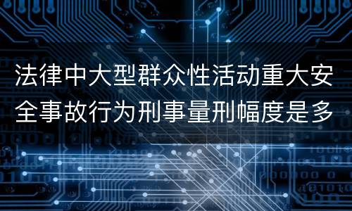 法律中大型群众性活动重大安全事故行为刑事量刑幅度是多少