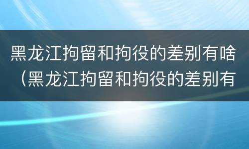 黑龙江拘留和拘役的差别有啥（黑龙江拘留和拘役的差别有啥区别吗）