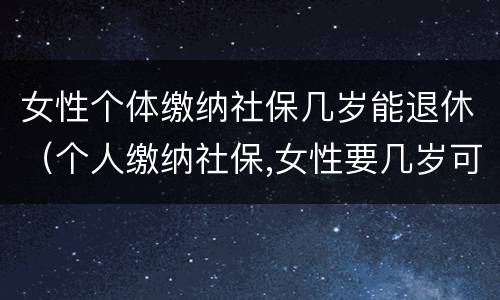 女性个体缴纳社保几岁能退休（个人缴纳社保,女性要几岁可以退休）