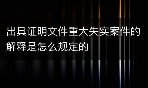 出具证明文件重大失实案件的解释是怎么规定的