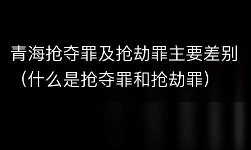 青海抢夺罪及抢劫罪主要差别（什么是抢夺罪和抢劫罪）