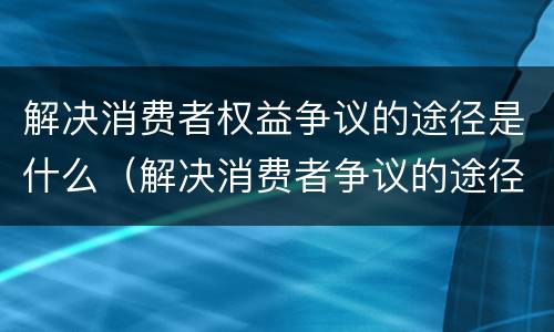 解决消费者权益争议的途径是什么（解决消费者争议的途径有哪些）