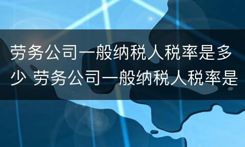 劳务公司一般纳税人税率是多少 劳务公司一般纳税人税率是多少2020年