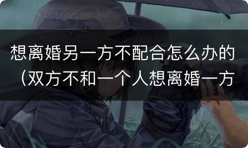 想离婚另一方不配合怎么办的（双方不和一个人想离婚一方不配合怎么办）