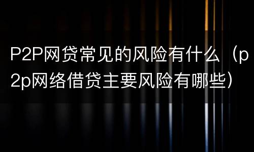 P2P网贷常见的风险有什么（p2p网络借贷主要风险有哪些）