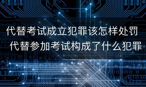 代替考试成立犯罪该怎样处罚 代替参加考试构成了什么犯罪