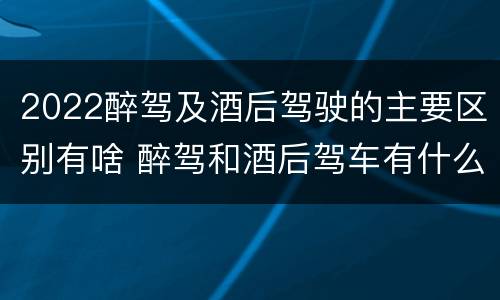 2022醉驾及酒后驾驶的主要区别有啥 醉驾和酒后驾车有什么区别