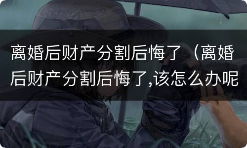 离婚后财产分割后悔了（离婚后财产分割后悔了,该怎么办呢靓女）