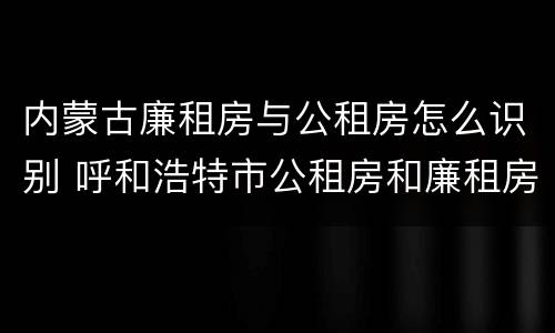 内蒙古廉租房与公租房怎么识别 呼和浩特市公租房和廉租房的区别