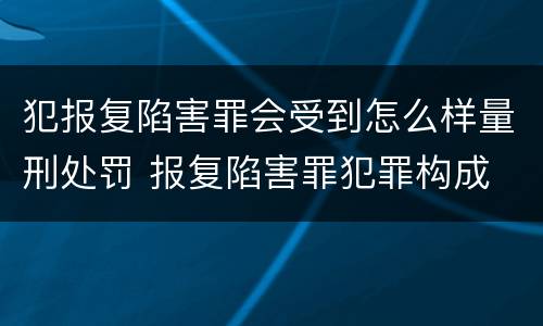 犯报复陷害罪会受到怎么样量刑处罚 报复陷害罪犯罪构成
