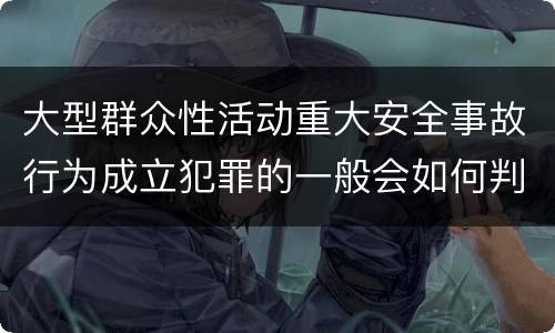 大型群众性活动重大安全事故行为成立犯罪的一般会如何判罚
