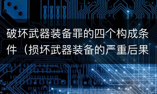 破坏武器装备罪的四个构成条件（损坏武器装备的严重后果）
