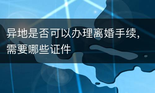 异地是否可以办理离婚手续，需要哪些证件