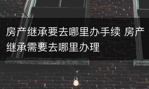 房产继承要去哪里办手续 房产继承需要去哪里办理