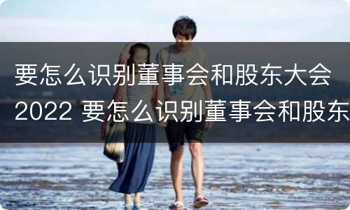 要怎么识别董事会和股东大会2022 要怎么识别董事会和股东大会2022年的区别