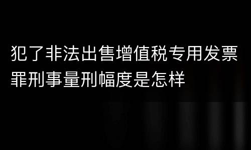犯了非法出售增值税专用发票罪刑事量刑幅度是怎样