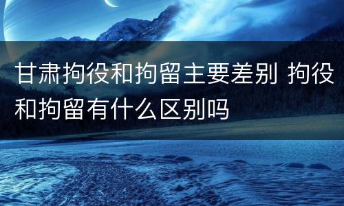 甘肃拘役和拘留主要差别 拘役和拘留有什么区别吗