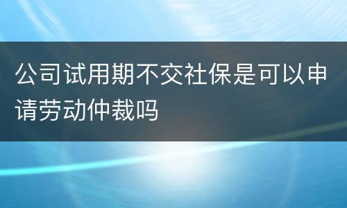 公司试用期不交社保是可以申请劳动仲裁吗