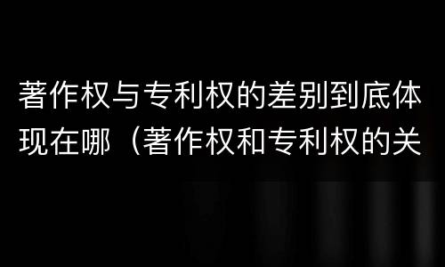 著作权与专利权的差别到底体现在哪（著作权和专利权的关系如何）
