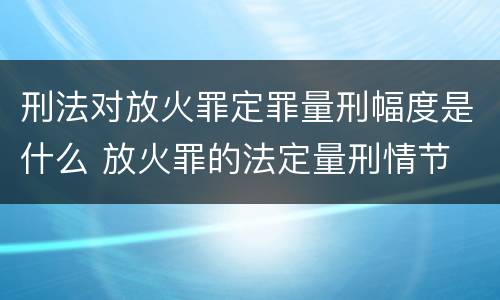 刑法对放火罪定罪量刑幅度是什么 放火罪的法定量刑情节