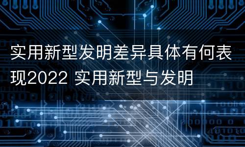 实用新型发明差异具体有何表现2022 实用新型与发明