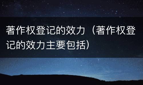 著作权登记的效力（著作权登记的效力主要包括）