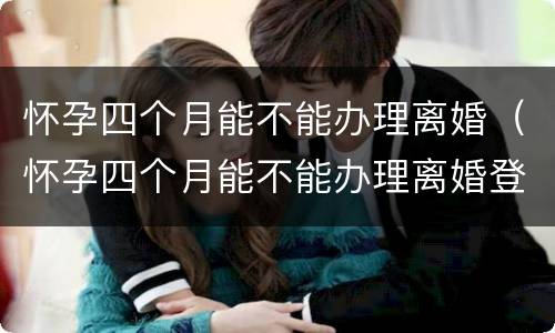 怀孕四个月能不能办理离婚（怀孕四个月能不能办理离婚登记）