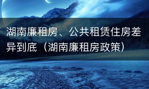 湖南廉租房、公共租赁住房差异到底（湖南廉租房政策）