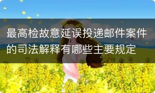 最高检故意延误投递邮件案件的司法解释有哪些主要规定