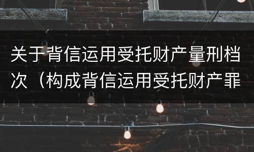 关于背信运用受托财产量刑档次（构成背信运用受托财产罪的立案标准是）